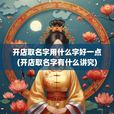开店取名字用什么字好一点(开店取名字有什么讲究)