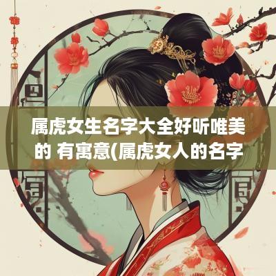 属虎女生名字大全好听唯美的 有寓意(属虎女人的名字)