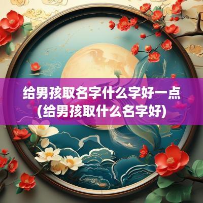 给男孩取名字什么字好一点(给男孩取什么名字好)