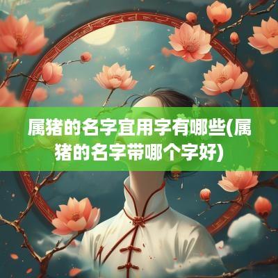 属猪的名字宜用字有哪些(属猪的名字带哪个字好)