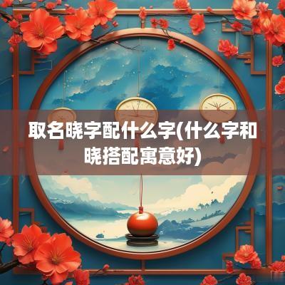 取名晓字配什么字(什么字和晓搭配寓意好)