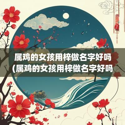 属鸡的女孩用梓做名字好吗(属鸡的女孩用梓做名字好吗怎么取)