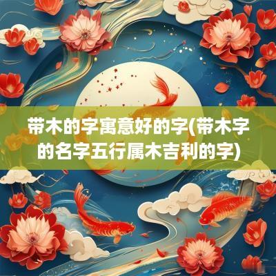 带木的字寓意好的字(带木字的名字五行属木吉利的字)
