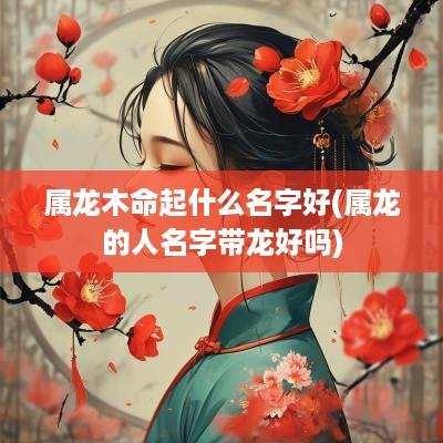 属龙木命起什么名字好(属龙的人名字带龙好吗)