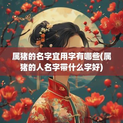 属猪的名字宜用字有哪些(属猪的人名字带什么字好)