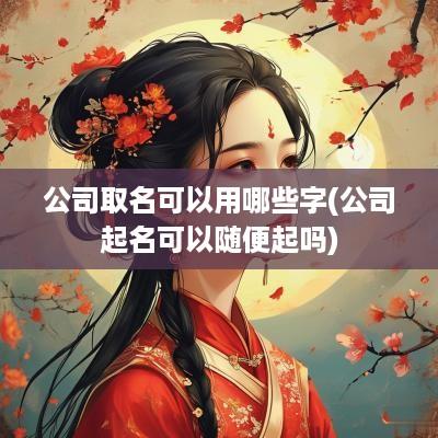 公司取名可以用哪些字(公司起名可以随便起吗)