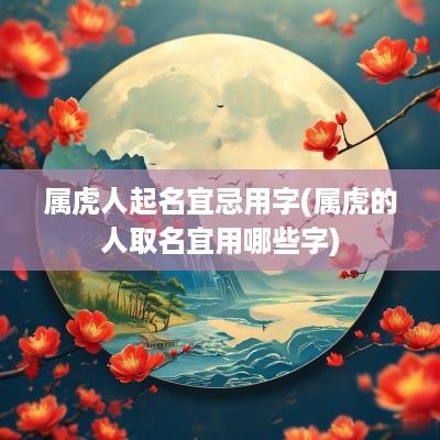 属虎人起名宜忌用字(属虎的人取名宜用哪些字)