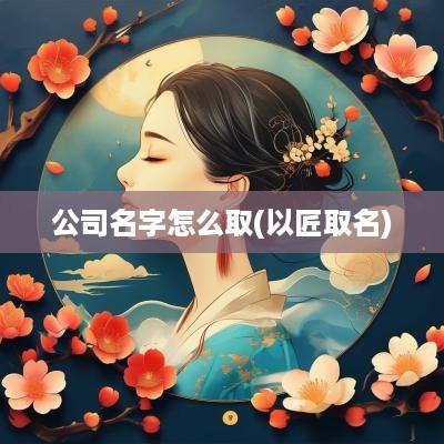 公司名字怎么取(以匠取名)