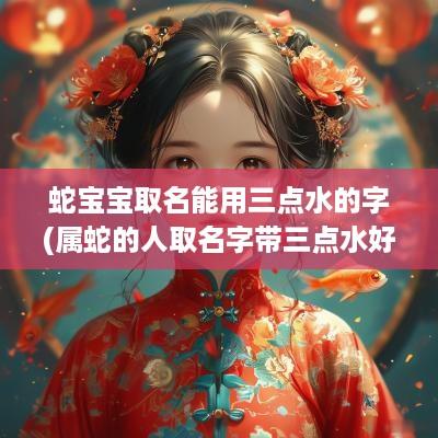 蛇宝宝取名能用三点水的字(属蛇的人取名字带三点水好吗)