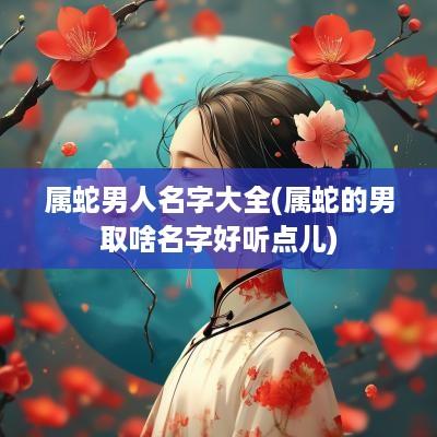 属蛇男人名字大全(属蛇的男取啥名字好听点儿)