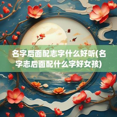 名字后面配志字什么好听(名字志后面配什么字好女孩)