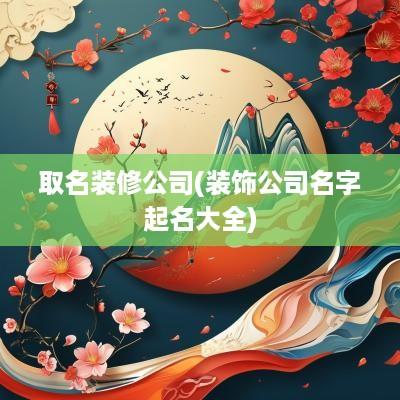 取名装修公司(装饰公司名字起名大全)