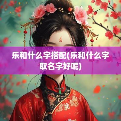 乐和什么字搭配(乐和什么字取名字好呢)