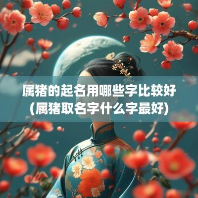 属猪的起名用哪些字比较好(属猪取名字什么字最好)