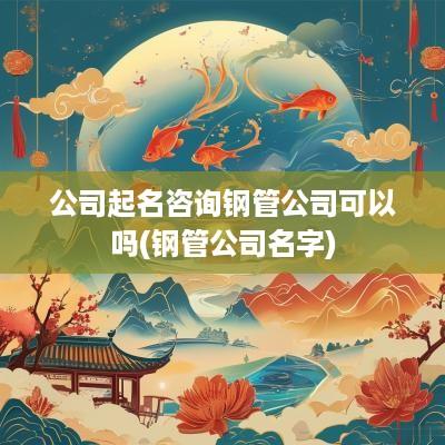 公司起名咨询钢管公司可以吗(钢管公司名字)