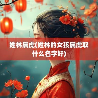 姓林属虎(姓林的女孩属虎取什么名字好)