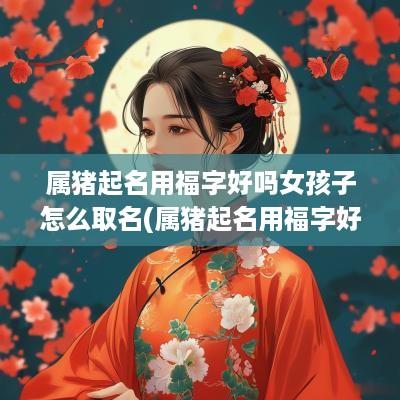 属猪起名用福字好吗女孩子怎么取名(属猪起名用福字好吗女孩子取名)