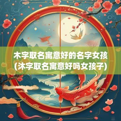 木字取名寓意好的名字女孩(沐字取名寓意好吗女孩子)