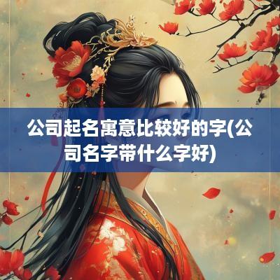 公司起名寓意比较好的字(公司名字带什么字好)
