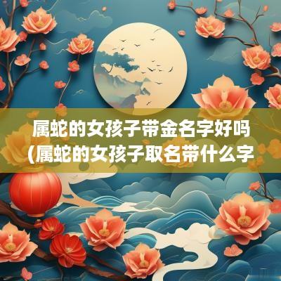 属蛇的女孩子带金名字好吗(属蛇的女孩子取名带什么字好)