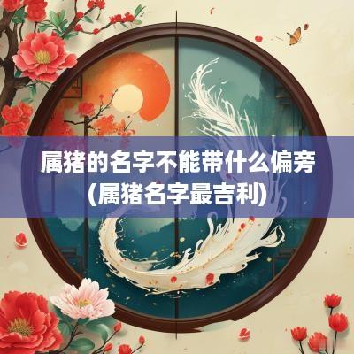 属猪的名字不能带什么偏旁(属猪名字最吉利)