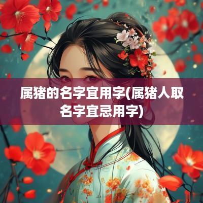 属猪的名字宜用字(属猪人取名字宜忌用字)