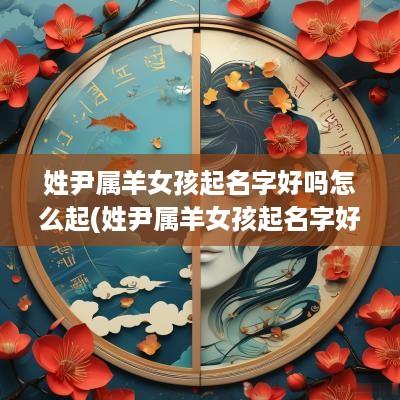 姓尹属羊女孩起名字好吗怎么起(姓尹属羊女孩起名字好吗)