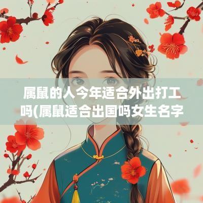属鼠的人今年适合外出打工吗(属鼠适合出国吗女生名字叫什么)