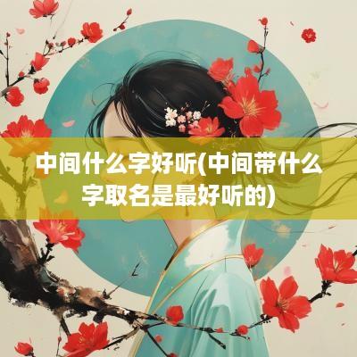 中间什么字好听(中间带什么字取名是最好听的)