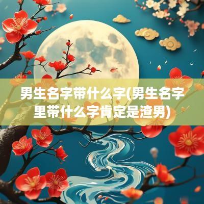 男生名字带什么字(男生名字里带什么字肯定是渣男)