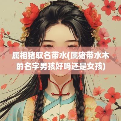 属相猪取名带水(属猪带水木的名字男孩好吗还是女孩)