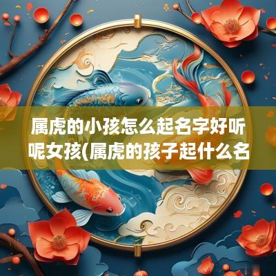 属虎的小孩怎么起名字好听呢女孩(属虎的孩子起什么名字好)