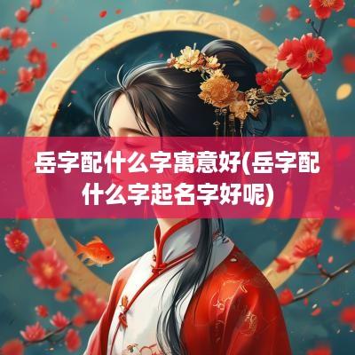 岳字配什么字寓意好(岳字配什么字起名字好呢)