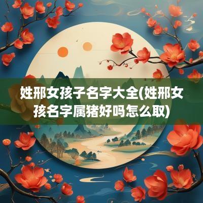姓邢女孩子名字大全(姓邢女孩名字属猪好吗怎么取)