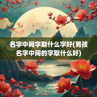 名字中间字取什么字好(男孩名字中间的字取什么好)