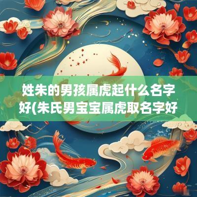 姓朱的男孩属虎起什么名字好(朱氏男宝宝属虎取名字好吗怎么取)