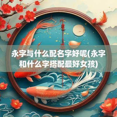 永字与什么配名字好呢(永字和什么字搭配最好女孩)