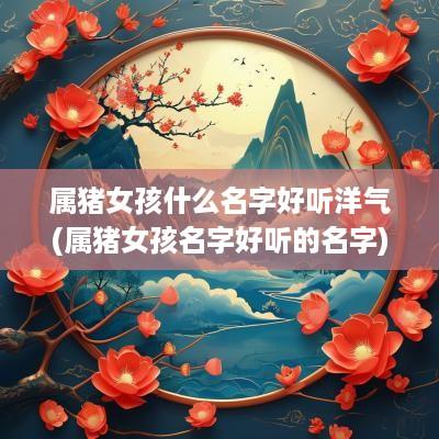 属猪女孩什么名字好听洋气(属猪女孩名字好听的名字)