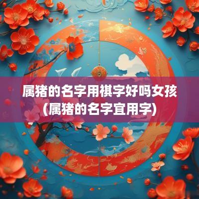 属猪的名字用祺字好吗女孩(属猪的名字宜用字)