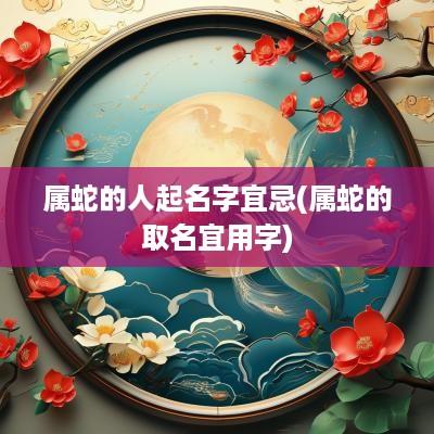 属蛇的人起名字宜忌(属蛇的取名宜用字)
