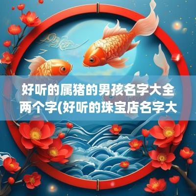 好听的属猪的男孩名字大全两个字(好听的珠宝店名字大全)