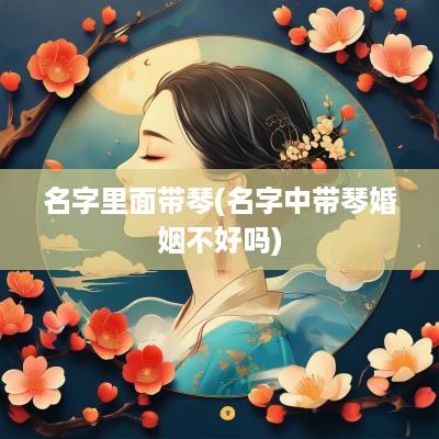 名字里面带琴(名字中带琴婚姻不好吗)