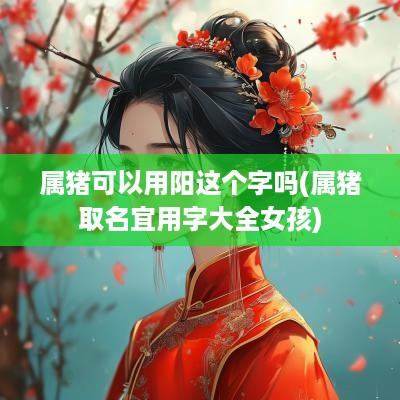 属猪可以用阳这个字吗(属猪取名宜用字大全女孩)