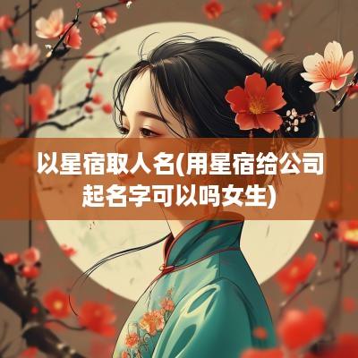 以星宿取人名(用星宿给公司起名字可以吗女生)