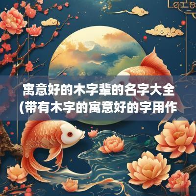 寓意好的木字辈的名字大全(带有木字的寓意好的字用作名字)
