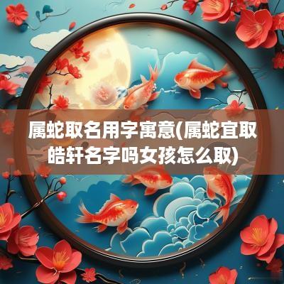 属蛇取名用字寓意(属蛇宜取皓轩名字吗女孩怎么取)