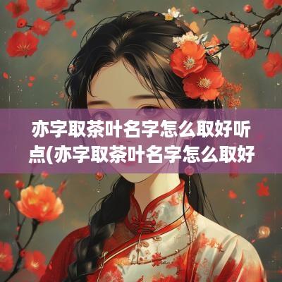 亦字取茶叶名字怎么取好听点(亦字取茶叶名字怎么取好听)