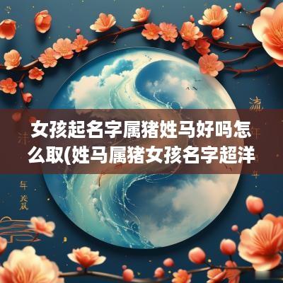 女孩起名字属猪姓马好吗怎么取(姓马属猪女孩名字超洋气)