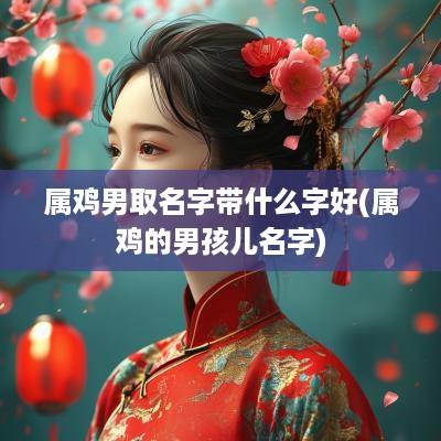 属鸡男取名字带什么字好(属鸡的男孩儿名字)