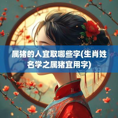 属猪的人宜取哪些字(生肖姓名学之属猪宜用字)